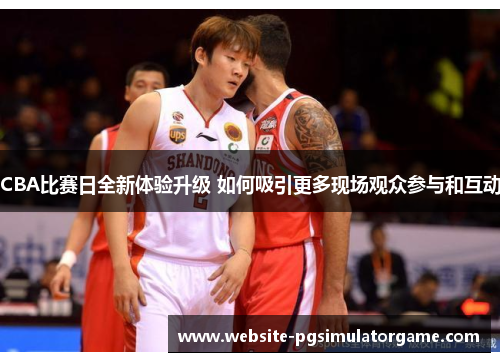CBA比赛日全新体验升级 如何吸引更多现场观众参与和互动