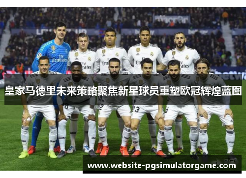 皇家马德里未来策略聚焦新星球员重塑欧冠辉煌蓝图