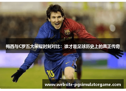梅西与C罗五大荣耀时刻对比：谁才是足球历史上的真正传奇