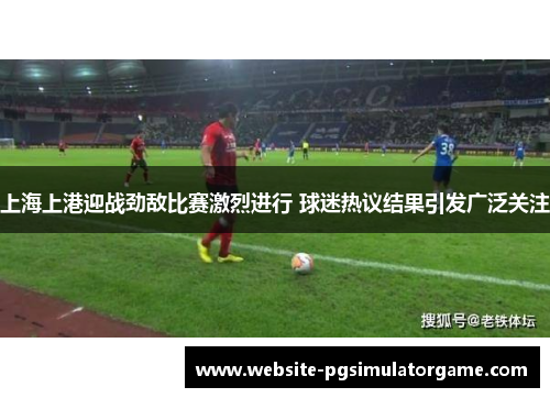 上海上港迎战劲敌比赛激烈进行 球迷热议结果引发广泛关注