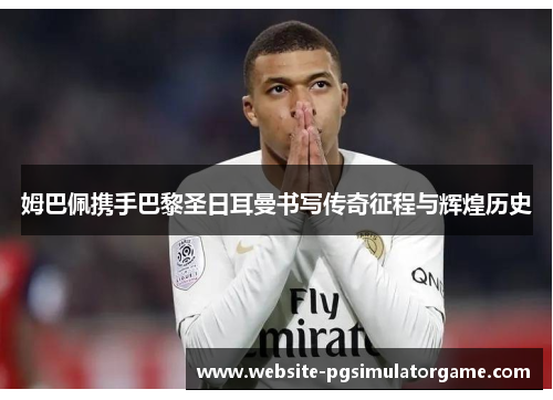 姆巴佩携手巴黎圣日耳曼书写传奇征程与辉煌历史