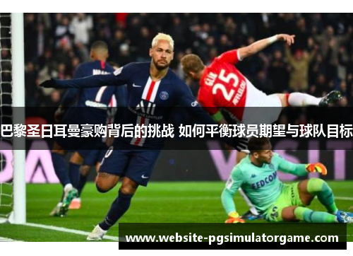巴黎圣日耳曼豪购背后的挑战 如何平衡球员期望与球队目标