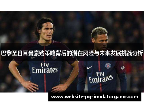 巴黎圣日耳曼豪购策略背后的潜在风险与未来发展挑战分析