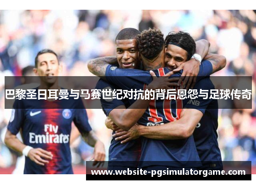 巴黎圣日耳曼与马赛世纪对抗的背后恩怨与足球传奇