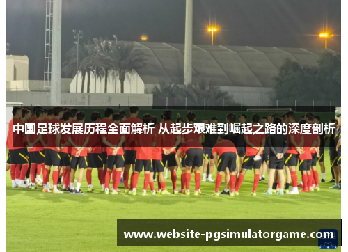 中国足球发展历程全面解析 从起步艰难到崛起之路的深度剖析
