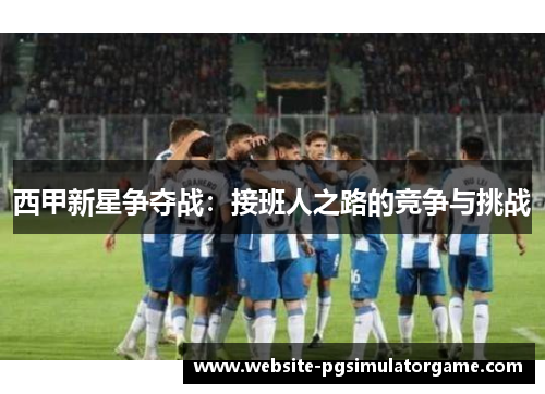 西甲新星争夺战：接班人之路的竞争与挑战