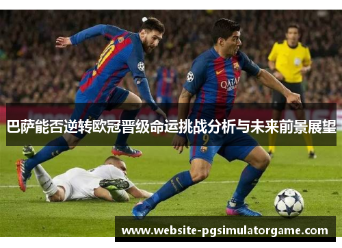 巴萨能否逆转欧冠晋级命运挑战分析与未来前景展望