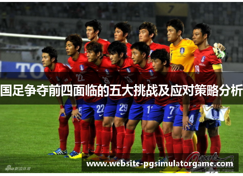 国足争夺前四面临的五大挑战及应对策略分析
