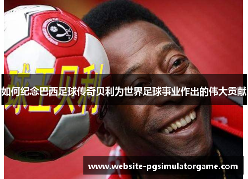 如何纪念巴西足球传奇贝利为世界足球事业作出的伟大贡献