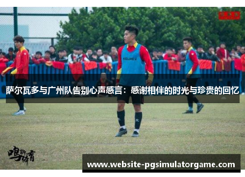 萨尔瓦多与广州队告别心声感言：感谢相伴的时光与珍贵的回忆