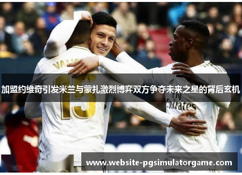 加盟约维奇引发米兰与蒙扎激烈博弈双方争夺未来之星的背后玄机
