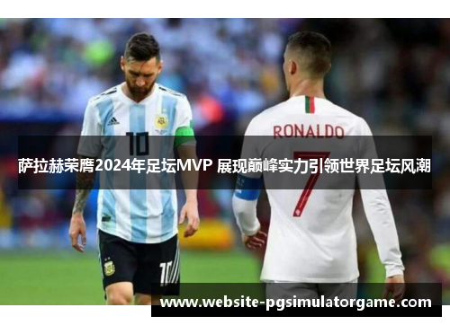 萨拉赫荣膺2024年足坛MVP 展现巅峰实力引领世界足坛风潮