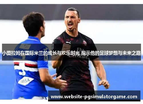 小图拉姆在国际米兰的成长与欢乐时光 揭示他的足球梦想与未来之路