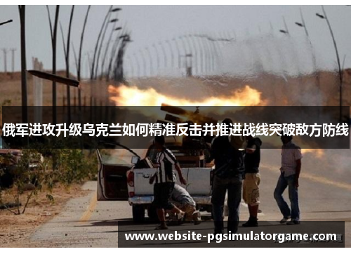 俄军进攻升级乌克兰如何精准反击并推进战线突破敌方防线