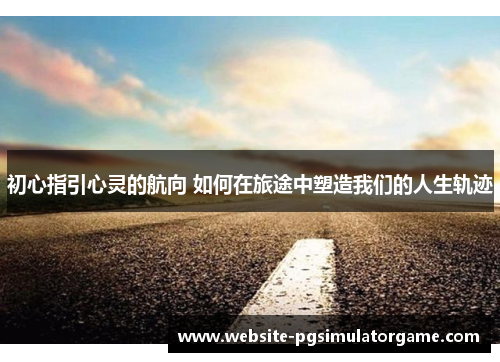 初心指引心灵的航向 如何在旅途中塑造我们的人生轨迹