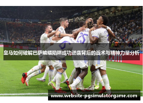 皇马如何破解巴萨蝙蝠陷阱成功逆袭背后的战术与精神力量分析