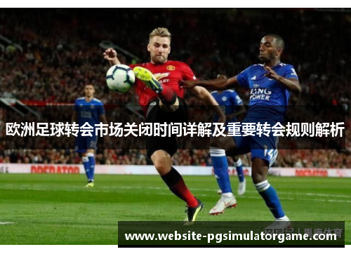 欧洲足球转会市场关闭时间详解及重要转会规则解析