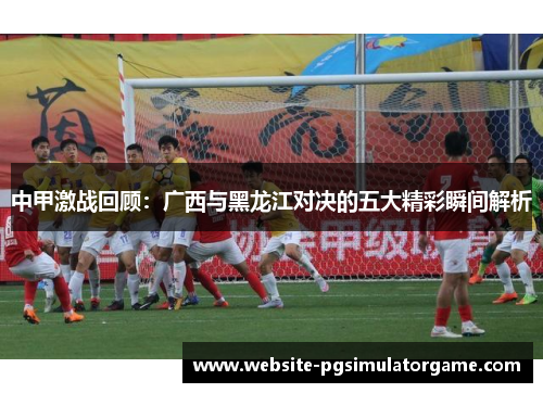 中甲激战回顾：广西与黑龙江对决的五大精彩瞬间解析