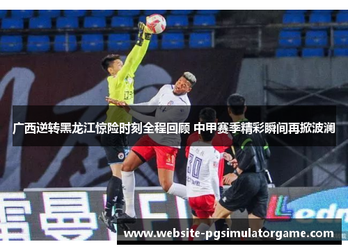 广西逆转黑龙江惊险时刻全程回顾 中甲赛季精彩瞬间再掀波澜