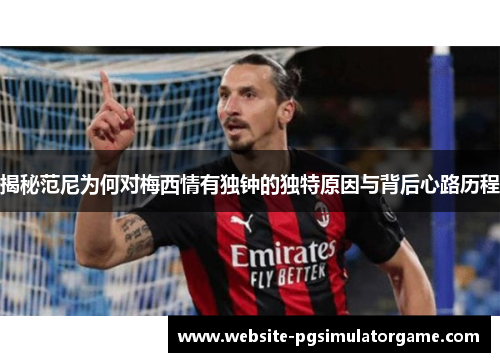 揭秘范尼为何对梅西情有独钟的独特原因与背后心路历程