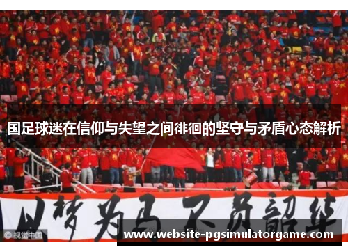 国足球迷在信仰与失望之间徘徊的坚守与矛盾心态解析