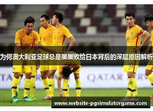 为何澳大利亚足球总是屡屡败给日本背后的深层原因解析