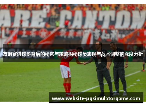 友谊赛进球多背后的秘密与策略揭秘球员表现与战术调整的深度分析