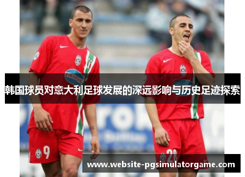韩国球员对意大利足球发展的深远影响与历史足迹探索