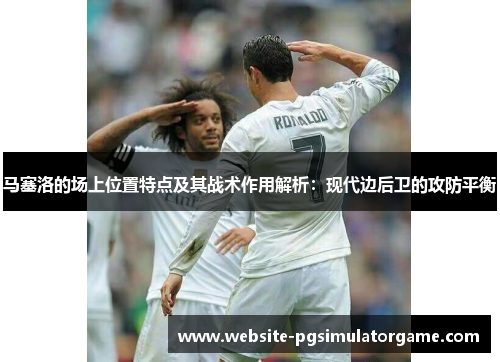 马塞洛的场上位置特点及其战术作用解析：现代边后卫的攻防平衡