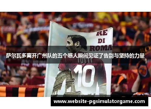 萨尔瓦多离开广州队的五个感人瞬间见证了告别与坚持的力量