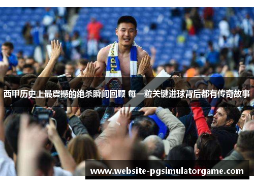 西甲历史上最震撼的绝杀瞬间回顾 每一粒关键进球背后都有传奇故事