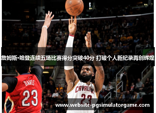 詹姆斯·哈登连续五场比赛得分突破40分 打破个人新纪录再创辉煌 詹姆斯·哈登连续五场比赛得分突破40分 打破个人新纪录再创辉煌