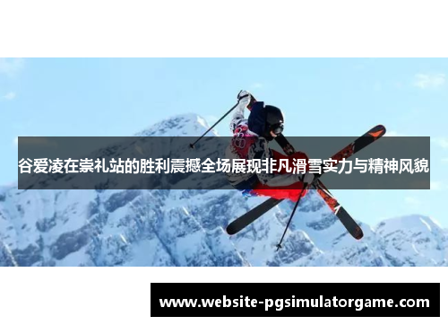 谷爱凌在崇礼站的胜利震撼全场展现非凡滑雪实力与精神风貌