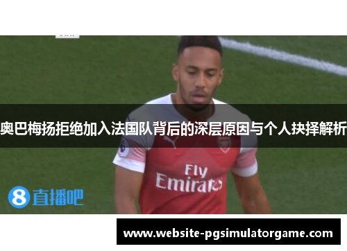 奥巴梅扬拒绝加入法国队背后的深层原因与个人抉择解析