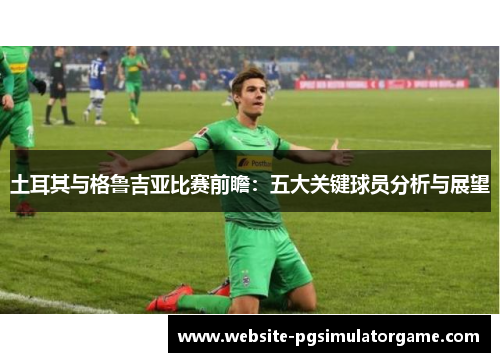 土耳其与格鲁吉亚比赛前瞻：五大关键球员分析与展望