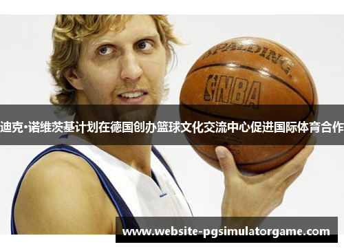 迪克·诺维茨基计划在德国创办篮球文化交流中心促进国际体育合作