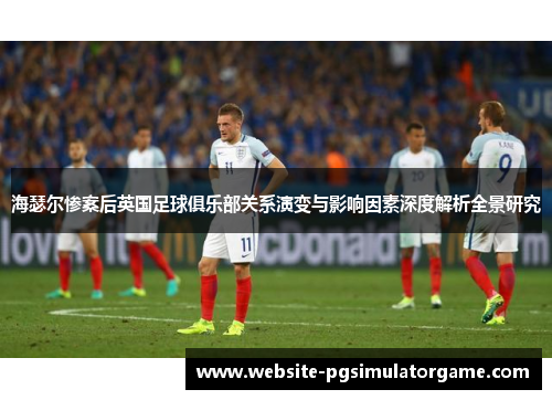 海瑟尔惨案后英国足球俱乐部关系演变与影响因素深度解析全景研究