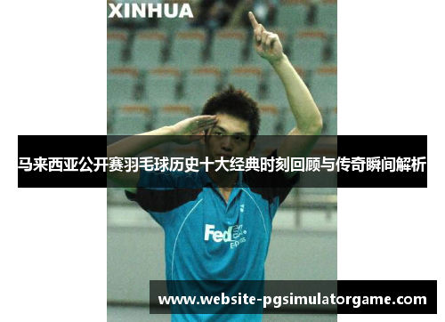 马来西亚公开赛羽毛球历史十大经典时刻回顾与传奇瞬间解析 马来西亚公开赛羽毛球历史十大经典时刻回顾与传奇瞬间解析