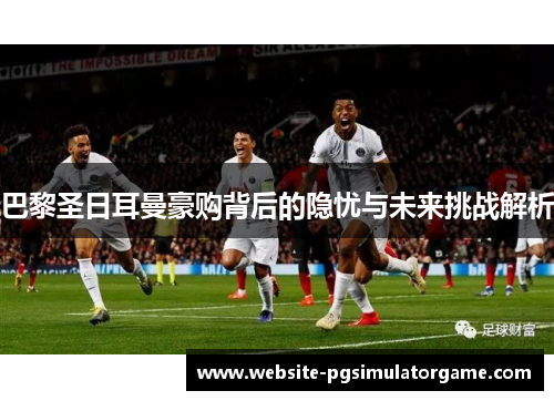 巴黎圣日耳曼豪购背后的隐忧与未来挑战解析