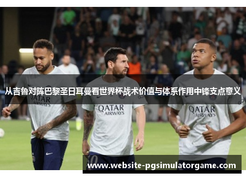 从吉鲁对阵巴黎圣日耳曼看世界杯战术价值与体系作用中锋支点意义