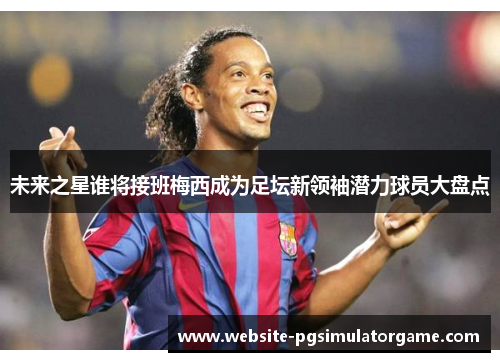 未来之星谁将接班梅西成为足坛新领袖潜力球员大盘点