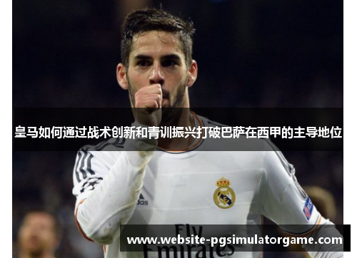 皇马如何通过战术创新和青训振兴打破巴萨在西甲的主导地位