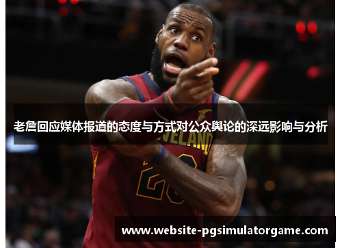 老詹回应媒体报道的态度与方式对公众舆论的深远影响与分析