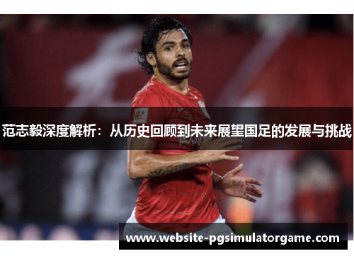 范志毅深度解析:从历史回顾到未来展望国足的发展与挑战 范志毅深度解析:从历史回顾到未来展望国足的发展与挑战