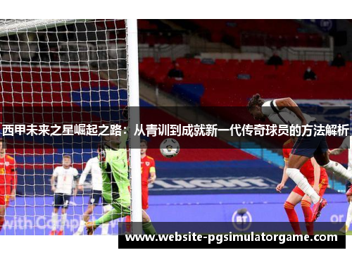 西甲未来之星崛起之路:从青训到成就新一代传奇球员的方法解析 西甲未来之星崛起之路:从青训到成就新一代传奇球员的方法解析