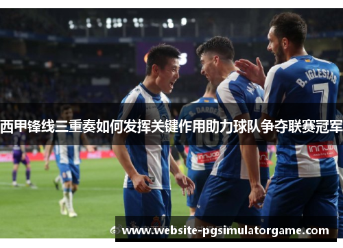 西甲锋线三重奏如何发挥关键作用助力球队争夺联赛冠军