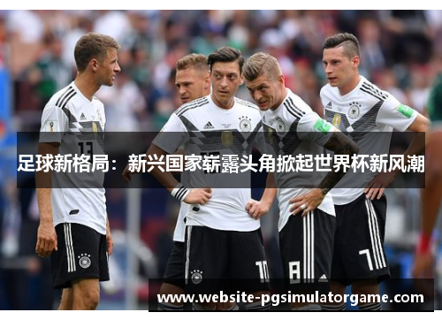 足球新格局：新兴国家崭露头角掀起世界杯新风潮