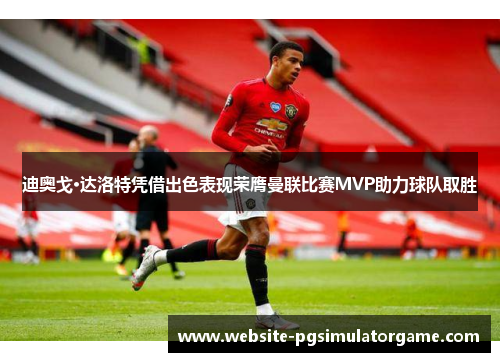 迪奥戈·达洛特凭借出色表现荣膺曼联比赛MVP助力球队取胜