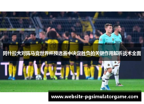 阿什拉夫对阵马竞世界杯预选赛中决定胜负的关键作用解析战术全面