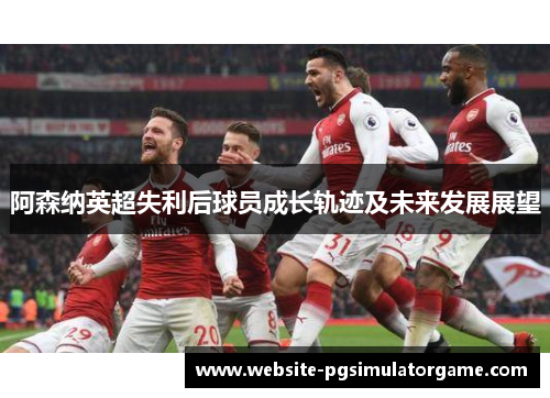 阿森纳英超失利后球员成长轨迹及未来发展展望